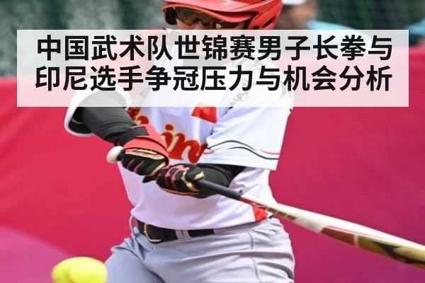 中国武术队世锦赛男子长拳与印尼选手争冠压力与机会分析